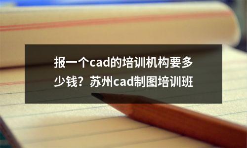 报一个cad的培训机构要多少钱?苏州cad制图培训班