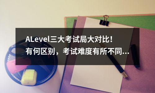 ALevel三大考试局大对比!有何区别,考试难度有所不同?