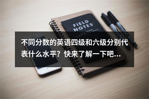 不同分数的英语四级和六级分别代表什么水平?快来了解一下吧~