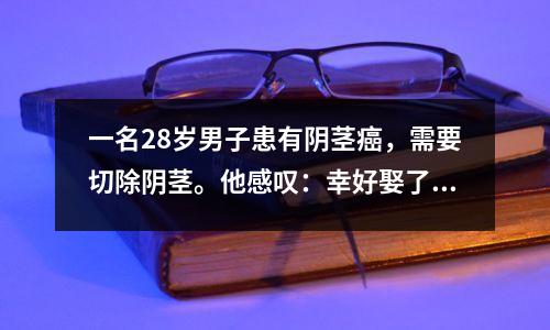 一名28岁男子患有阴茎癌,需要切除阴茎。他感叹:幸好娶了老婆,生了孩子。