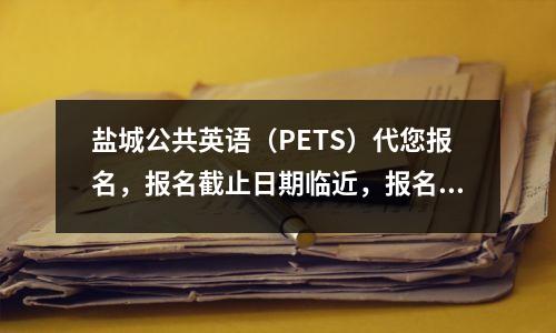 盐城公共英语(PETS)代您报名,报名截止日期临近,报名进行中!