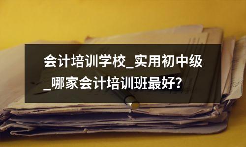 会计培训学校_实用初中级_哪家会计培训班最好?