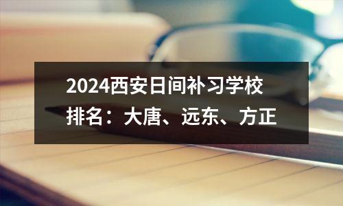 2024西安日间补习学校排名:大唐、远东、方正