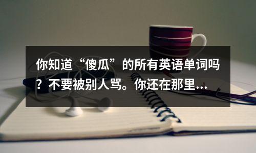 你知道“傻瓜”的所有英语单词吗?不要被别人骂。你还在那里。