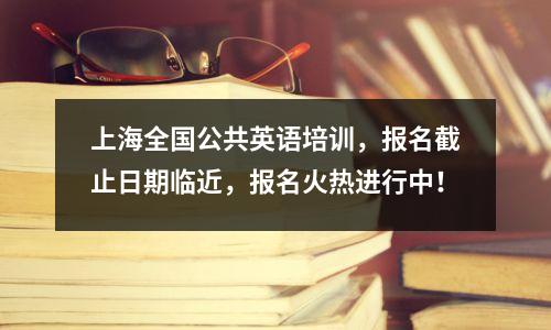 上海全国公共英语培训,报名截止日期临近,报名火热进行中!