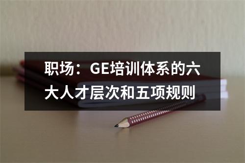职场:GE培训体系的六大人才层次和五项规则
