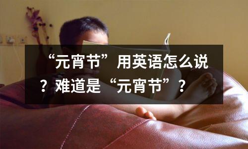 “元宵节”用英语怎么说?难道是“元宵节”?
