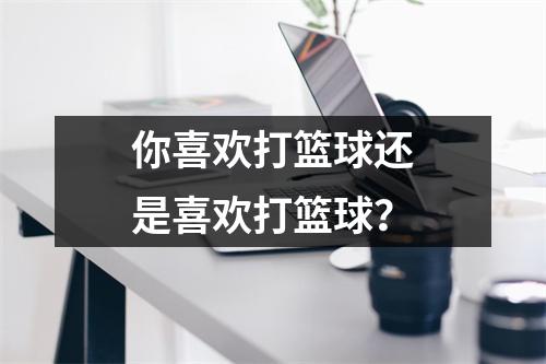 你喜欢打篮球还是喜欢打篮球?