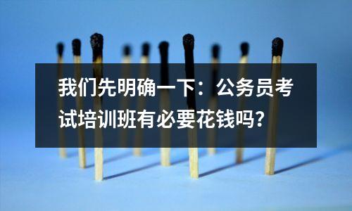 我们先明确一下:公务员考试培训班有必要花钱吗?