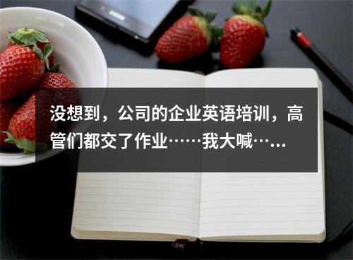 没想到,公司的企业英语培训,高管们都交了作业……我大喊……