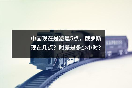 中国现在是凌晨5点,俄罗斯现在几点?时差是多少小时?