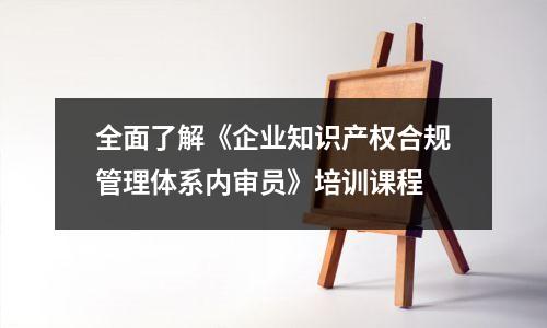 全面了解《企业知识产权合规管理体系内审员》培训课程