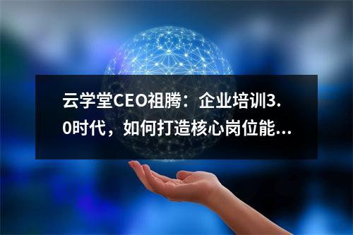 云学堂CEO祖腾:企业培训3.0时代,如何打造核心岗位能力?