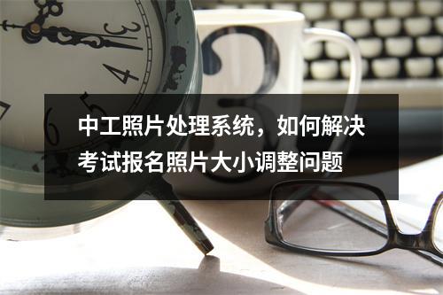 中工照片处理系统,如何解决考试报名照片大小调整问题