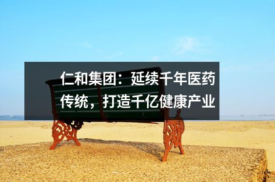 仁和集团:延续千年医药传统,打造千亿健康产业