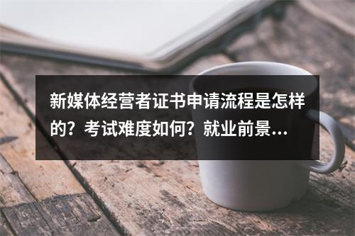 新媒体经营者证书申请流程是怎样的?考试难度如何?就业前景如何?