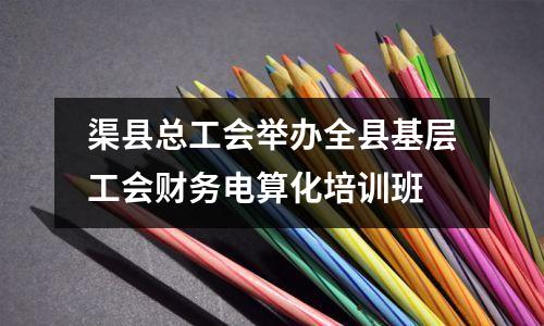 渠县总工会举办全县基层工会财务电算化培训班