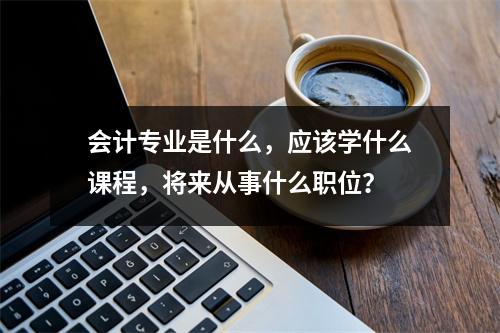 会计专业是什么,应该学什么课程,将来从事什么职位?