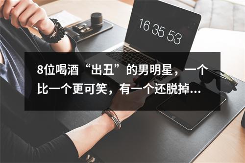 8位喝酒“出丑”的男明星,一个比一个更可笑,有一个还脱掉了女明星的裤子
