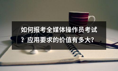如何报考全媒体操作员考试?应用要求的价值有多大?