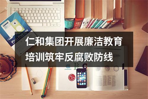 仁和集团开展廉洁教育培训筑牢反腐败防线