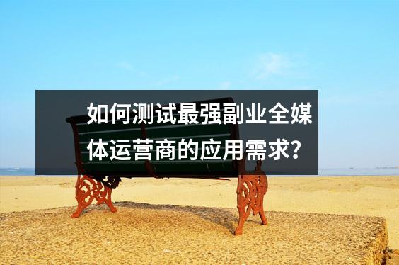如何测试最强副业全媒体运营商的应用需求?