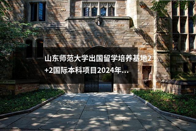 山东师范大学出国留学培养基地2+2国际本科项目2024年招生简章