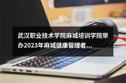 武汉职业技术学院麻城培训学院举办2023年麻城健康管理者培训!
