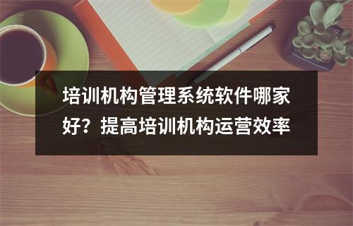 培训机构管理系统软件哪家好?提高培训机构运营效率