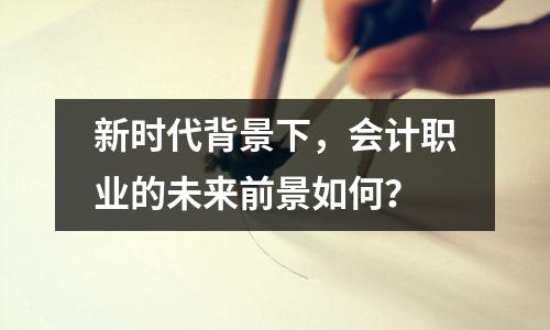 新时代背景下,会计职业的未来前景如何?