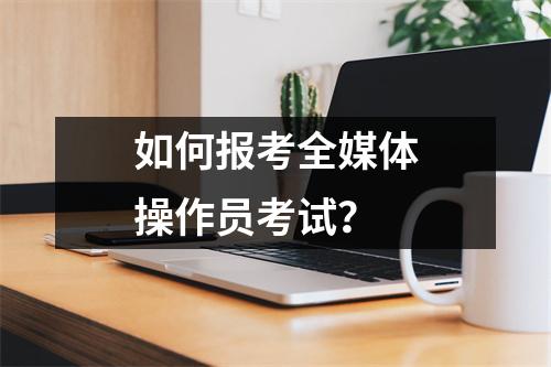 如何报考全媒体操作员考试?