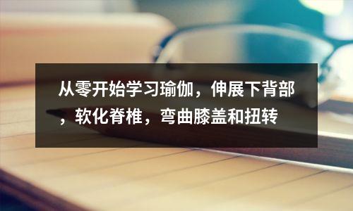 从零开始学习瑜伽,伸展下背部,软化脊椎,弯曲膝盖和扭转