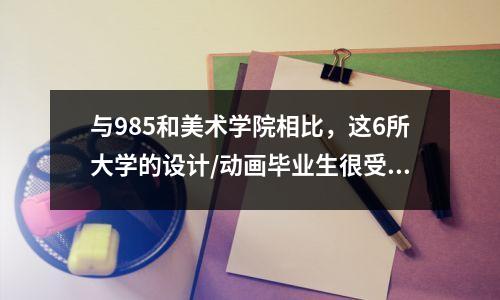 与985和美术学院相比,这6所大学的设计/动画毕业生很受欢迎。