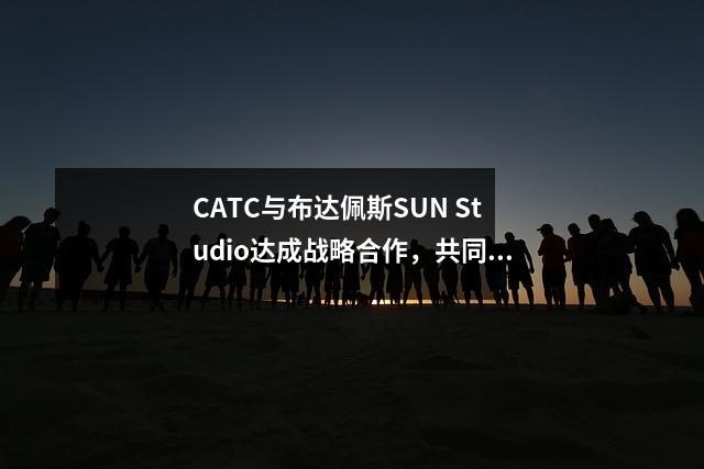 CATC与布达佩斯SUN Studio达成战略合作,共同开拓海外教育市场