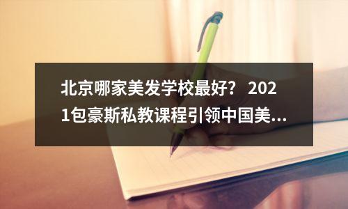 北京哪家美发学校最好? 2021包豪斯私教课程引领中国美容行业