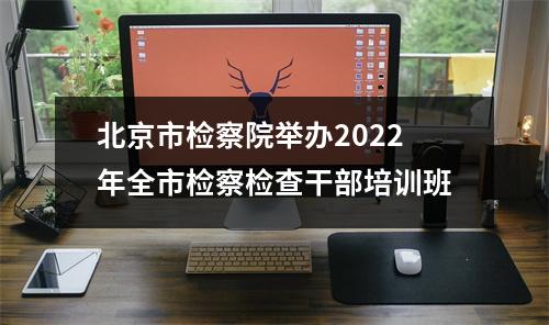 北京市检察院举办2022年全市检察检查干部培训班