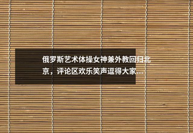 俄罗斯艺术体操女神兼外教回归北京,评论区欢乐笑声逗得大家开怀大笑