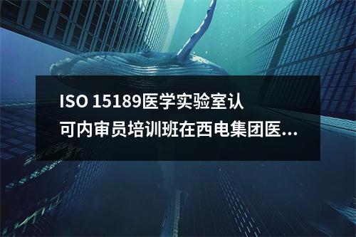 ISO 15189医学实验室认可内审员培训班在西电集团医院成功举办