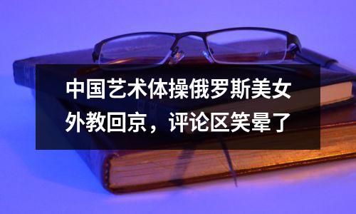 中国艺术体操俄罗斯美女外教回京,评论区笑晕了