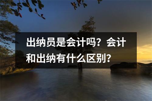 出纳员是会计吗?会计和出纳有什么区别?
