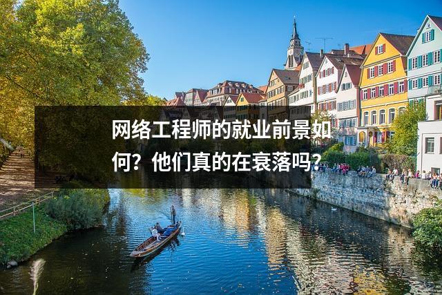 网络工程师的就业前景如何?他们真的在衰落吗?