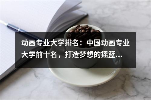 动画专业大学排名:中国动画专业大学前十名,打造梦想的摇篮!