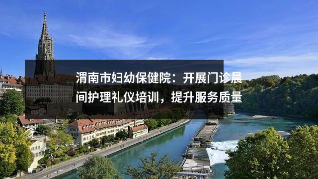 渭南市妇幼保健院:开展门诊晨间护理礼仪培训,提升服务质量