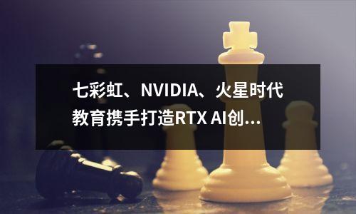 七彩虹、NVIDIA、火星时代教育携手打造RTX AI创作加速体验区
