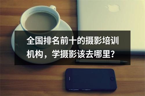 全国排名前十的摄影培训机构,学摄影该去哪里?