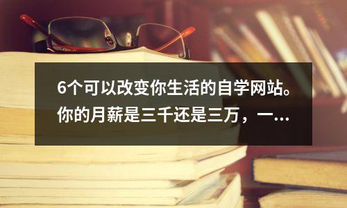 6个可以改变你生活的自学网站。你的月薪是三千还是三万,一念之间!