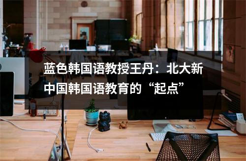 蓝色韩国语教授王丹:北大新中国韩国语教育的“起点”