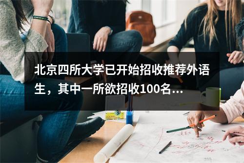 北京四所大学已开始招收推荐外语生,其中一所欲招收100名学生。