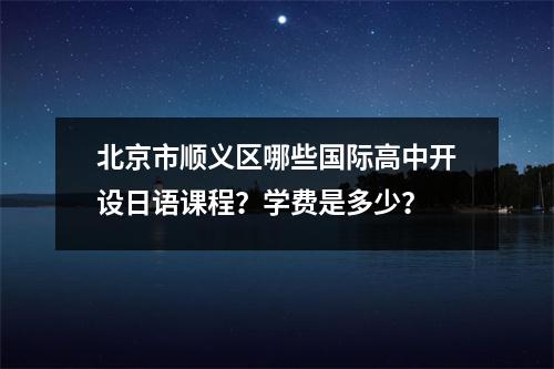 北京市顺义区哪些国际高中开设日语课程?学费是多少?