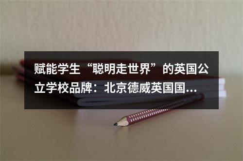 赋能学生“聪明走世界”的英国公立学校品牌:北京德威英国国际学校